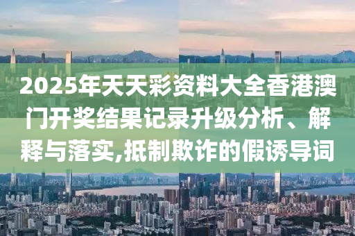 2025年天天彩资料大全香港澳门开奖结果记录升级分析、解释与落实,抵制欺诈的假诱导词