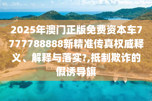 2025年澳门正版免费资本车7777788888新精准传真权威释义、解释与落实?,抵制欺诈的假诱导旗