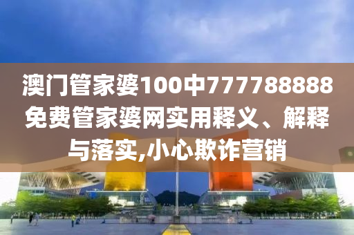 澳门管家婆100中777788888免费管家婆网实用释义、解释与落实,小心欺诈营销