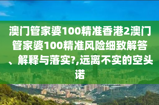 澳门管家婆100精准香港2澳门管家婆100精准风险细致解答、解释与落实?,远离不实的空头诺