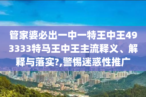 管家婆必出一中一特王中王493333特马王中王主流释义、解释与落实?,警惕迷惑性推广