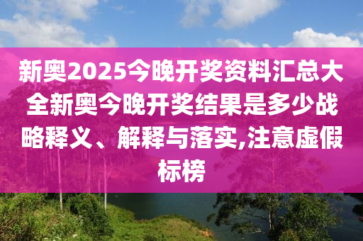 新奥2025今晚开奖资料汇总大全新奥今晚开奖结果是多少战略释义、解释与落实,注意虚假标榜