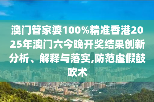 澳门管家婆100%精准香港2025年澳门六今晚开奖结果创新分析、解释与落实,防范虚假鼓吹术