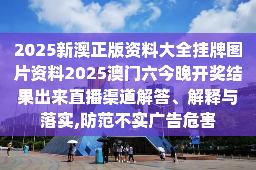 2025新澳正版资料大全挂牌图片资料2025澳门六今晚开奖结果出来直播渠道解答、解释与落实,防范不实广告危害