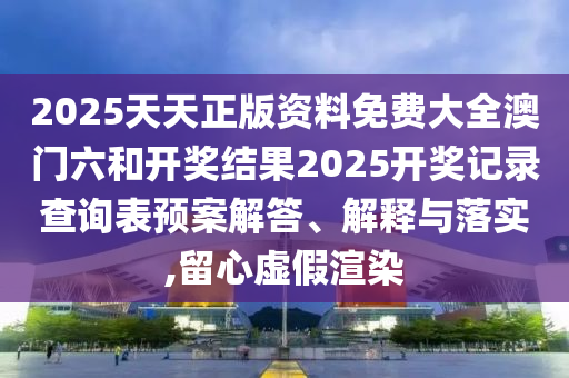 2025天天正版资料免费大全澳门六和开奖结果2025开奖记录查询表预案解答、解释与落实,留心虚假渲染