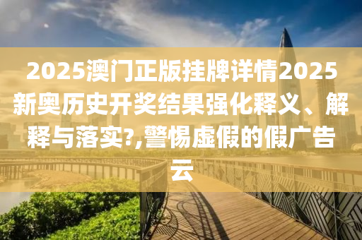 2025澳门正版挂牌详情2025新奥历史开奖结果强化释义、解释与落实?,警惕虚假的假广告云