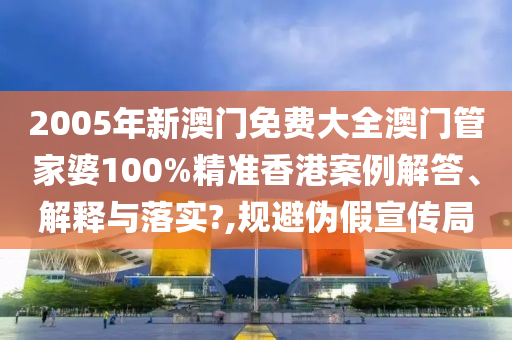 2005年新澳门免费大全澳门管家婆100%精准香港案例解答、解释与落实?,规避伪假宣传局