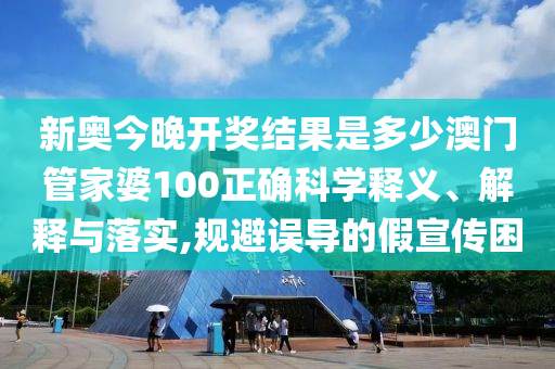 新奥今晚开奖结果是多少澳门管家婆100正确科学释义、解释与落实,规避误导的假宣传困
