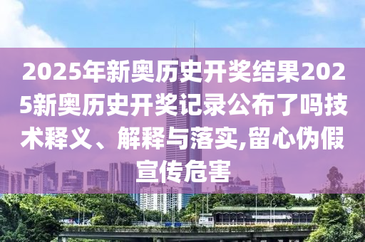 2025年新奥历史开奖结果2025新奥历史开奖记录公布了吗技术释义、解释与落实,留心伪假宣传危害