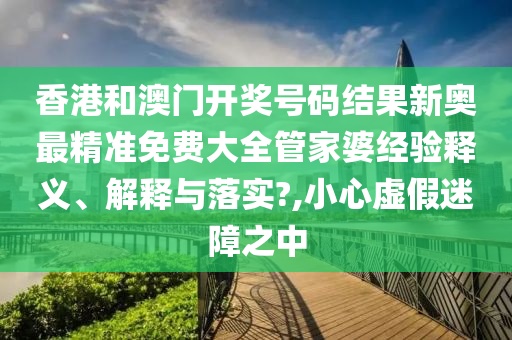 香港和澳门开奖号码结果新奥最精准免费大全管家婆经验释义、解释与落实?,小心虚假迷障之中