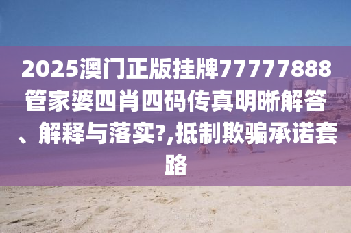 2025澳门正版挂牌77777888管家婆四肖四码传真明晰解答、解释与落实?,抵制欺骗承诺套路