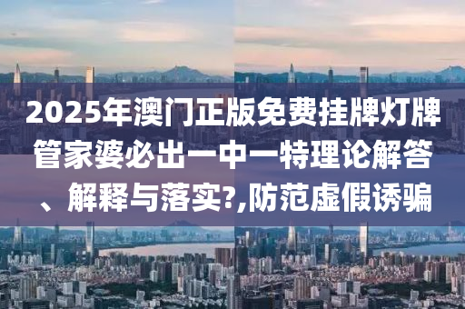 2025年澳门正版免费挂牌灯牌管家婆必出一中一特理论解答、解释与落实?,防范虚假诱骗