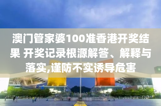 澳门管家婆100准香港开奖结果 开奖记录根源解答、解释与落实,谨防不实诱导危害