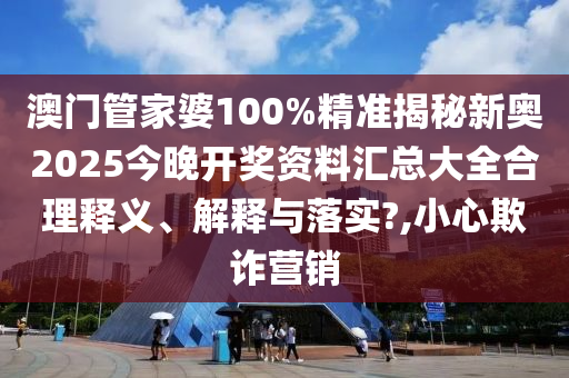澳门管家婆100%精准揭秘新奥2025今晚开奖资料汇总大全合理释义、解释与落实?,小心欺诈营销