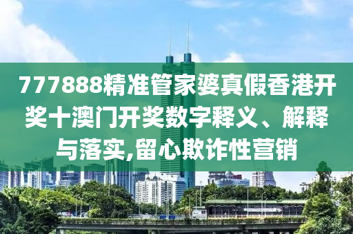 777888精准管家婆真假香港开奖十澳门开奖数字释义、解释与落实,留心欺诈性营销