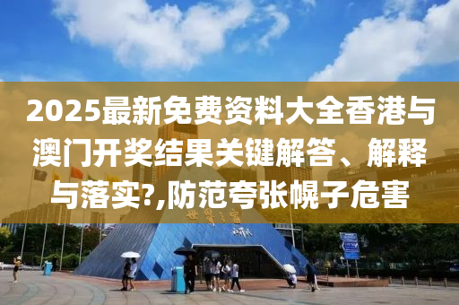 2025最新免费资料大全香港与澳门开奖结果关键解答、解释与落实?,防范夸张幌子危害