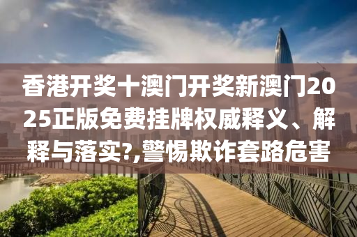 香港开奖十澳门开奖新澳门2025正版免费挂牌权威释义、解释与落实?,警惕欺诈套路危害