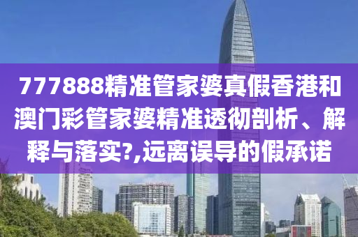 777888精准管家婆真假香港和澳门彩管家婆精准透彻剖析、解释与落实?,远离误导的假承诺
