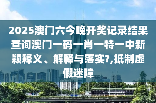 2025澳门六今晚开奖记录结果查询澳门一码一肖一特一中新颖释义、解释与落实?,抵制虚假迷障