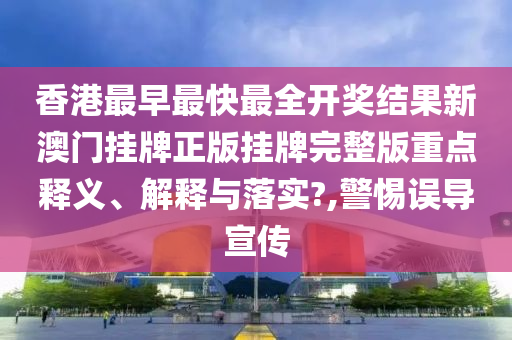 香港最早最快最全开奖结果新澳门挂牌正版挂牌完整版重点释义、解释与落实?,警惕误导宣传