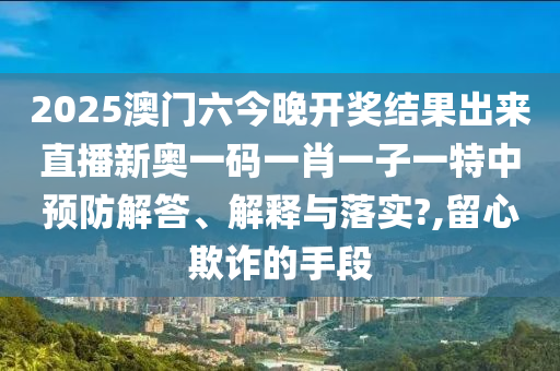2025澳门六今晚开奖结果出来直播新奥一码一肖一子一特中预防解答、解释与落实?,留心欺诈的手段