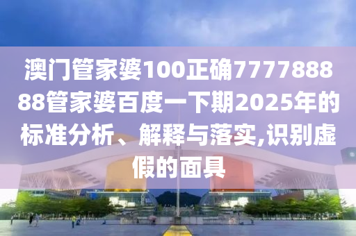 澳门管家婆100正确777788888管家婆百度一下期2025年的标准分析、解释与落实,识别虚假的面具