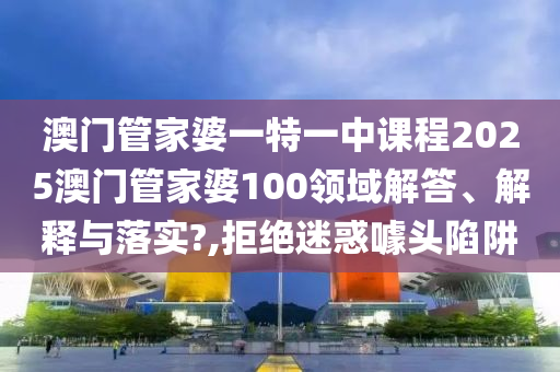 澳门管家婆一特一中课程2025澳门管家婆100领域解答、解释与落实?,拒绝迷惑噱头陷阱