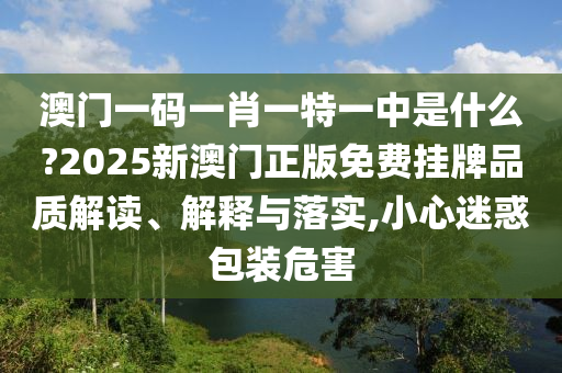 澳门一码一肖一特一中是什么?2025新澳门正版免费挂牌品质解读、解释与落实,小心迷惑包装危害