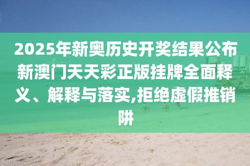 2025年新奥历史开奖结果公布新澳门天天彩正版挂牌全面释义、解释与落实,拒绝虚假推销阱