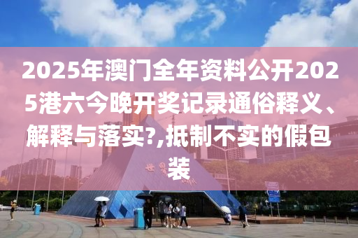 2025年澳门全年资料公开2025港六今晚开奖记录通俗释义、解释与落实?,抵制不实的假包装