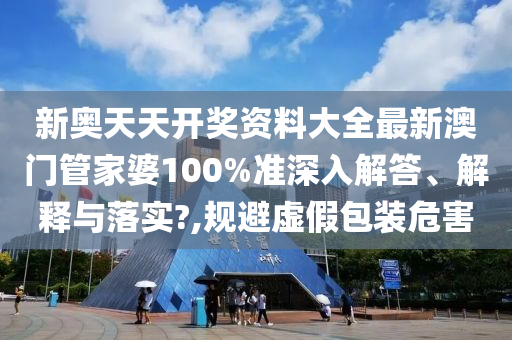 新奥天天开奖资料大全最新澳门管家婆100%准深入解答、解释与落实?,规避虚假包装危害