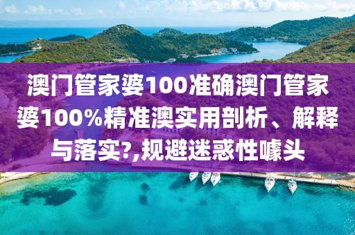 澳门管家婆100准确澳门管家婆100%精准澳实用剖析、解释与落实?,规避迷惑性噱头