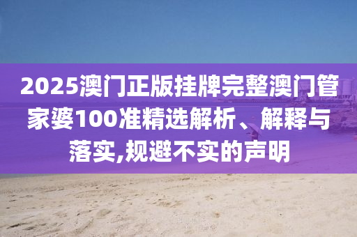 2025澳门正版挂牌完整澳门管家婆100准精选解析、解释与落实,规避不实的声明