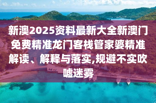 新澳2025资料最新大全新澳门免费精准龙门客栈管家婆精准解读、解释与落实,规避不实吹嘘迷雾