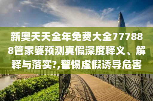 新奥天天全年免费大全777888管家婆预测真假深度释义、解释与落实?,警惕虚假诱导危害