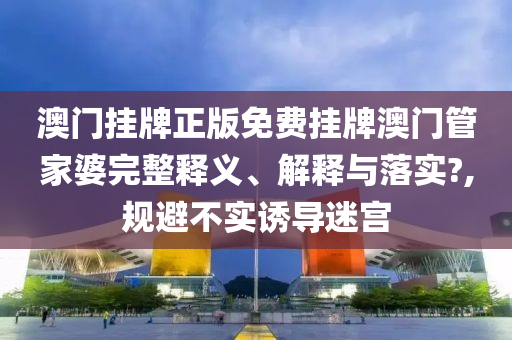 澳门挂牌正版免费挂牌澳门管家婆完整释义、解释与落实?,规避不实诱导迷宫