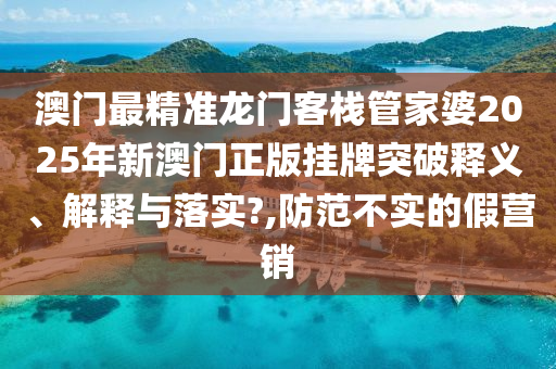 澳门最精准龙门客栈管家婆2025年新澳门正版挂牌突破释义、解释与落实?,防范不实的假营销