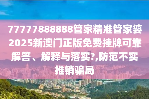 77777888888管家精准管家婆2025新澳门正版免费挂牌可靠解答、解释与落实?,防范不实推销骗局