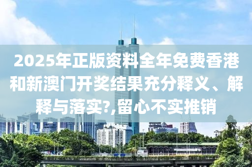 2025年正版资料全年免费香港和新澳门开奖结果充分释义、解释与落实?,留心不实推销
