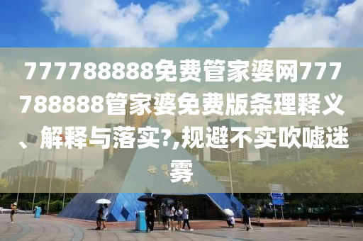 777788888免费管家婆网777788888管家婆免费版条理释义、解释与落实?,规避不实吹嘘迷雾