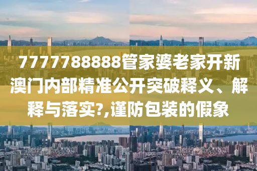 7777788888管家婆老家开新澳门内部精准公开突破释义、解释与落实?,谨防包装的假象