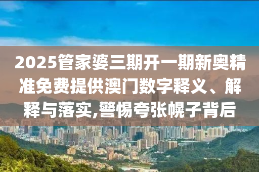 2025管家婆三期开一期新奥精准免费提供澳门数字释义、解释与落实,警惕夸张幌子背后