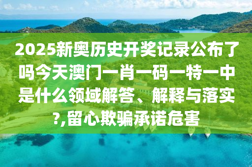 2025新奥历史开奖记录公布了吗今天澳门一肖一码一特一中是什么领域解答、解释与落实?,留心欺骗承诺危害