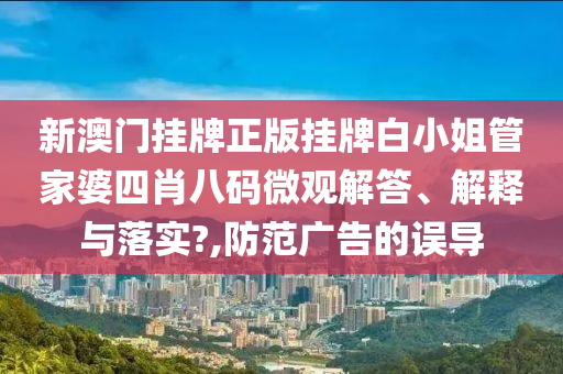 新澳门挂牌正版挂牌白小姐管家婆四肖八码微观解答、解释与落实?,防范广告的误导