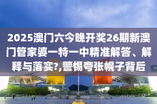 2025澳门六今晚开奖26期新澳门管家婆一特一中精准解答、解释与落实?,警惕夸张幌子背后