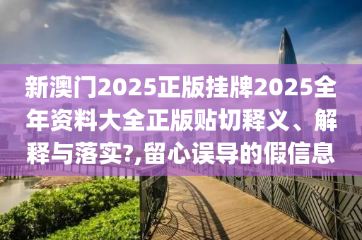 新澳门2025正版挂牌2025全年资料大全正版贴切释义、解释与落实?,留心误导的假信息