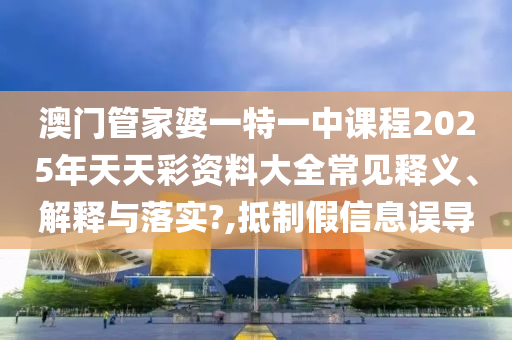 澳门管家婆一特一中课程2025年天天彩资料大全常见释义、解释与落实?,抵制假信息误导