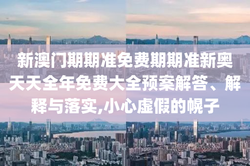 新澳门期期准免费期期准新奥天天全年免费大全预案解答、解释与落实,小心虚假的幌子