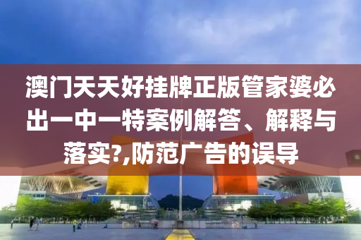 澳门天天好挂牌正版管家婆必出一中一特案例解答、解释与落实?,防范广告的误导