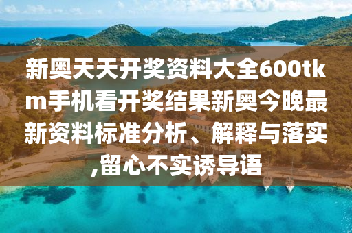 新奥天天开奖资料大全600tkm手机看开奖结果新奥今晚最新资料标准分析、解释与落实,留心不实诱导语
